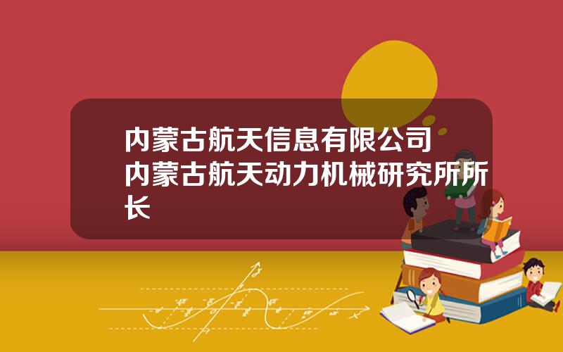 内蒙古航天信息有限公司 内蒙古航天动力机械研究所所长